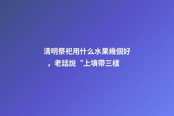 清明祭祀用什么水果幾個好，老話說“上墳帶三樣-第1張-觀點-玄機(jī)派